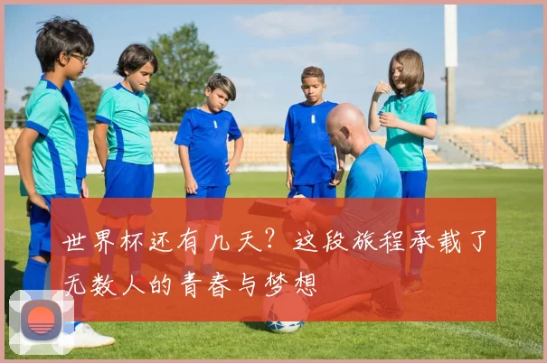 世界杯还有几天？这段旅程承载了无数人的青春与梦想