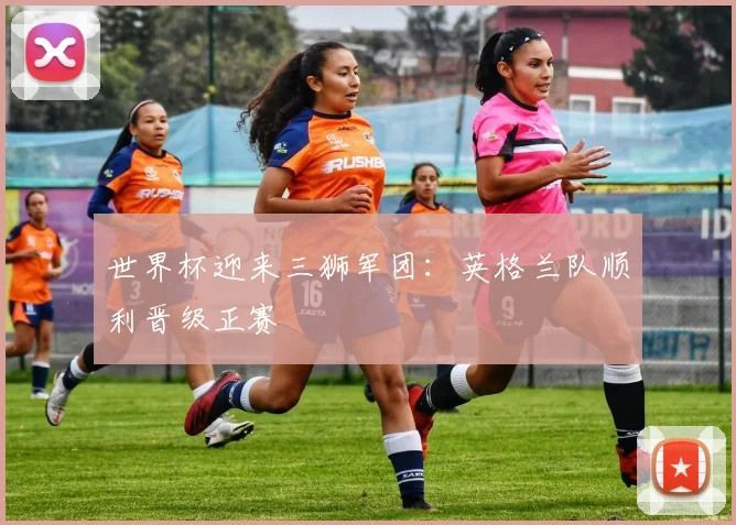 世界杯迎来三狮军团：英格兰队顺利晋级正赛