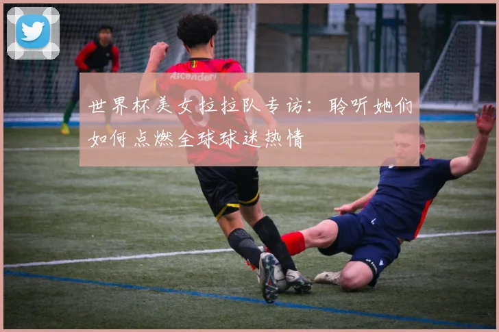 世界杯美女拉拉队专访:聆听她们如何点燃全球球迷热情