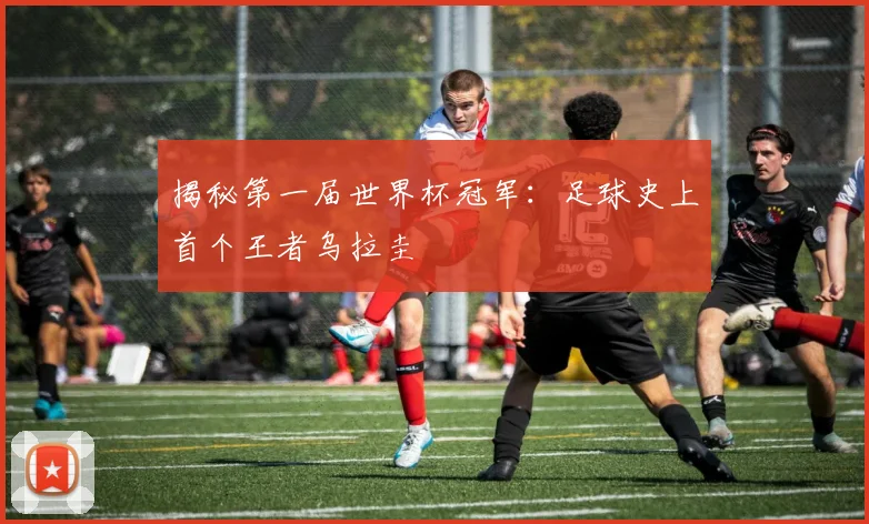 揭秘第一届世界杯冠军：足球史上首个王者乌拉圭