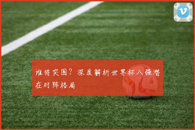 谁将突围？深度解析世界杯八强潜在对阵格局