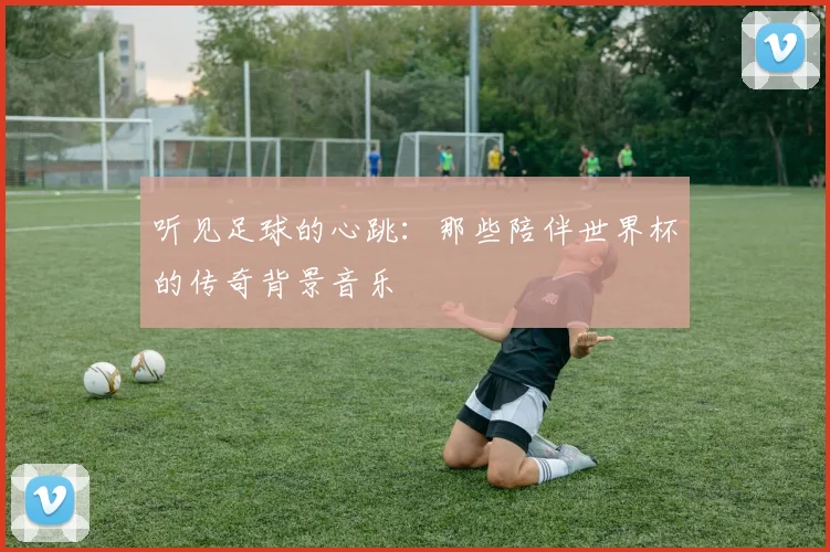 听见足球的心跳：那些陪伴世界杯的传奇背景音乐