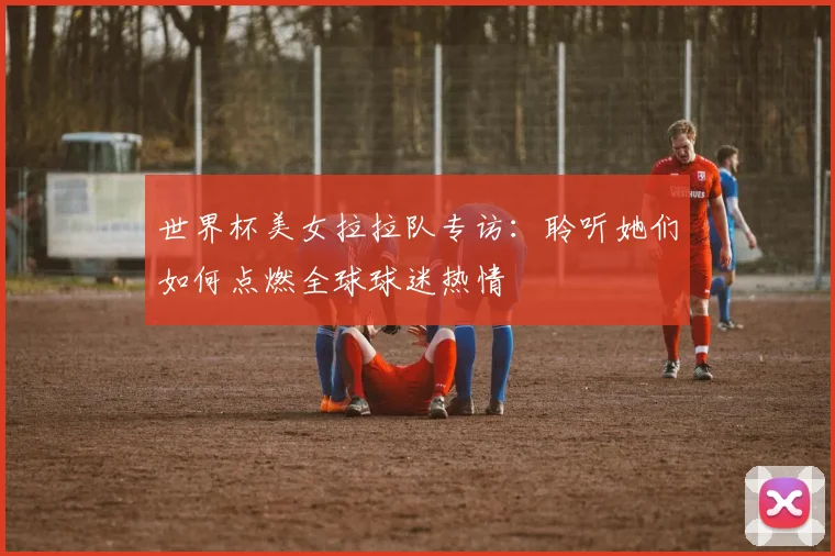 世界杯美女拉拉队专访:聆听她们如何点燃全球球迷热情