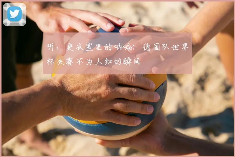 听，更衣室里的呐喊：德国队世界杯决赛不为人知的瞬间