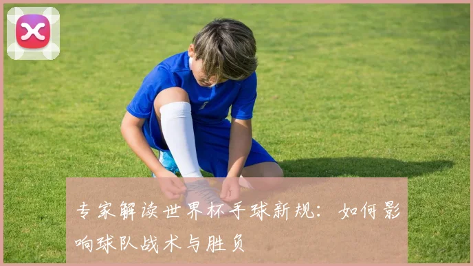 专家解读世界杯手球新规：如何影响球队战术与胜负
